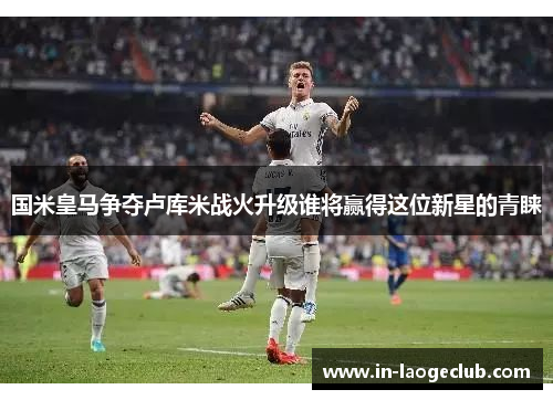 国米皇马争夺卢库米战火升级谁将赢得这位新星的青睐