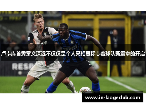 卢卡库首秀意义深远不仅仅是个人亮相更标志着球队新篇章的开启