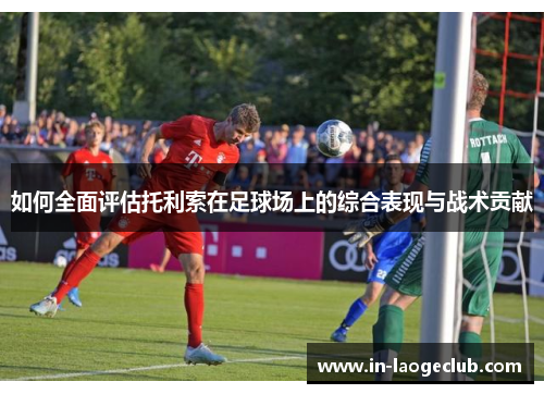 如何全面评估托利索在足球场上的综合表现与战术贡献