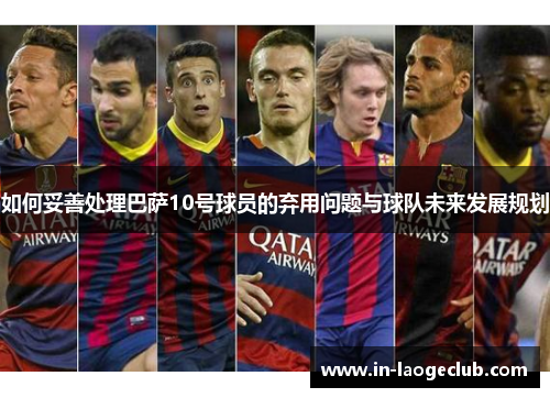 如何妥善处理巴萨10号球员的弃用问题与球队未来发展规划