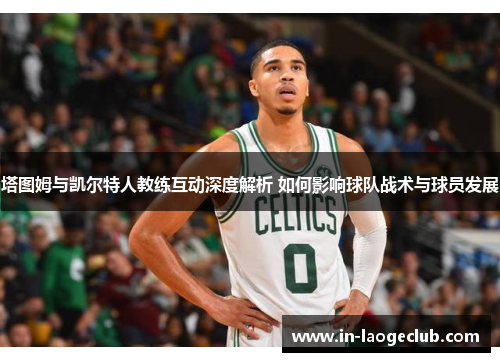 塔图姆与凯尔特人教练互动深度解析 如何影响球队战术与球员发展