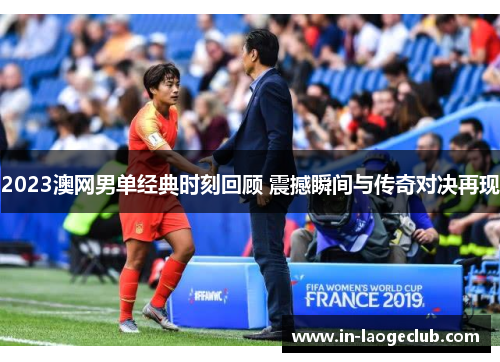 2023澳网男单经典时刻回顾 震撼瞬间与传奇对决再现