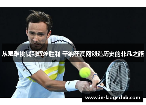 从艰难挑战到辉煌胜利 辛纳在澳网创造历史的非凡之路