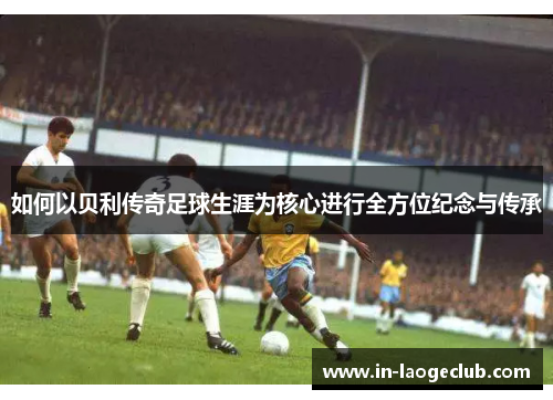 如何以贝利传奇足球生涯为核心进行全方位纪念与传承