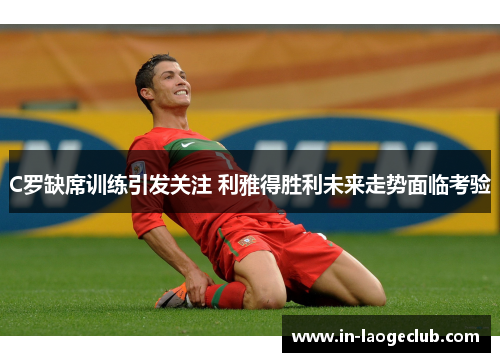 C罗缺席训练引发关注 利雅得胜利未来走势面临考验