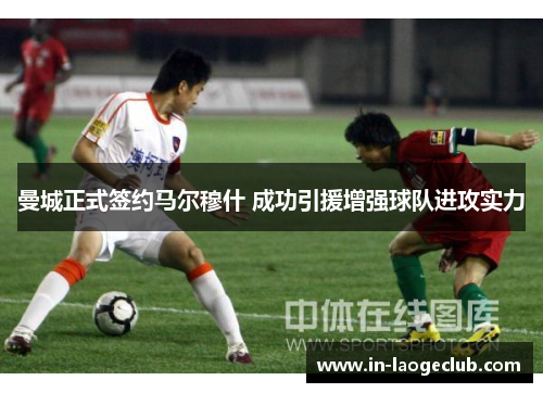 曼城正式签约马尔穆什 成功引援增强球队进攻实力