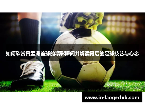 如何欣赏吕孟洲首球的精彩瞬间并解读背后的足球技艺与心态