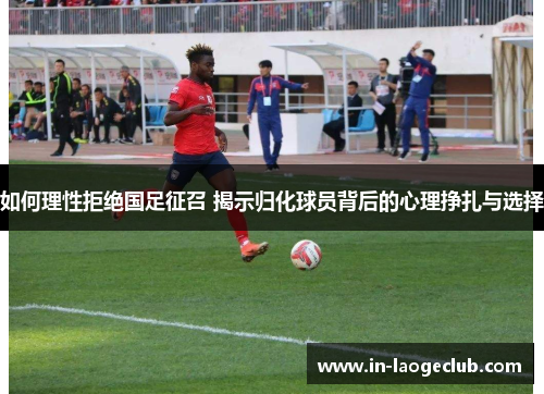 如何理性拒绝国足征召 揭示归化球员背后的心理挣扎与选择