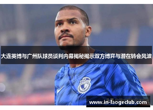 大连英博与广州队球员谈判内幕揭秘揭示双方博弈与潜在转会风波