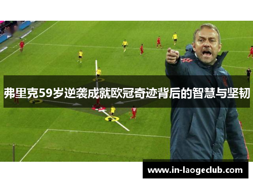 弗里克59岁逆袭成就欧冠奇迹背后的智慧与坚韧