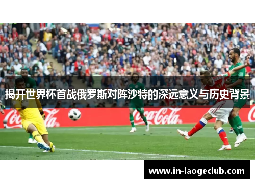 揭开世界杯首战俄罗斯对阵沙特的深远意义与历史背景