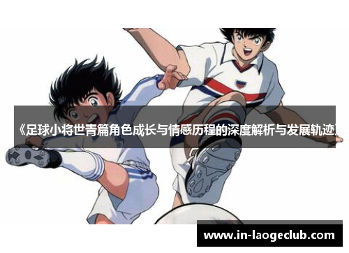 《足球小将世青篇角色成长与情感历程的深度解析与发展轨迹》