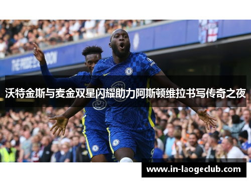 沃特金斯与麦金双星闪耀助力阿斯顿维拉书写传奇之夜