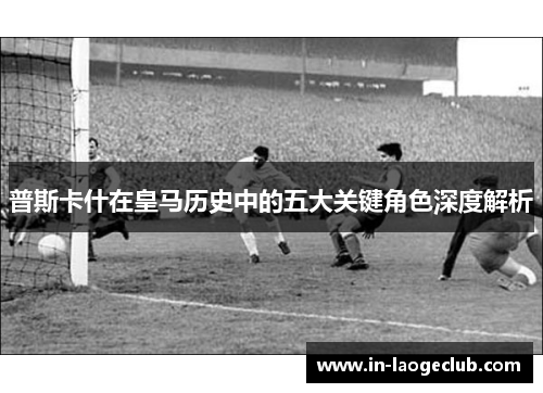 普斯卡什在皇马历史中的五大关键角色深度解析