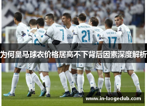 为何皇马球衣价格居高不下背后因素深度解析