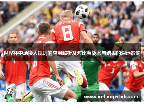 世界杯中场换人规则的应用解析及对比赛战术与结果的深远影响