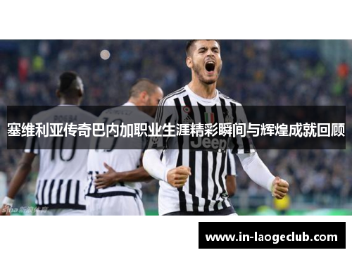 塞维利亚传奇巴内加职业生涯精彩瞬间与辉煌成就回顾