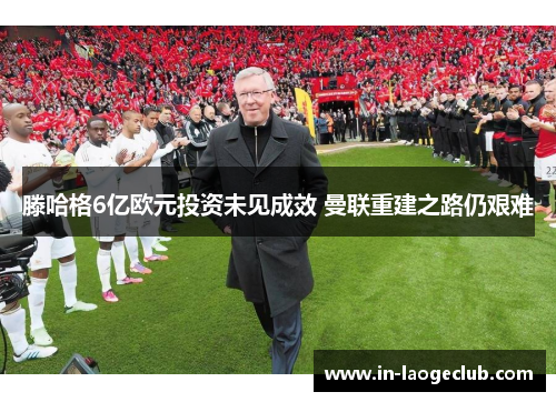 滕哈格6亿欧元投资未见成效 曼联重建之路仍艰难