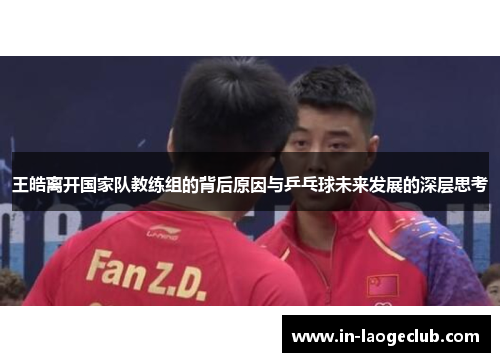 王皓离开国家队教练组的背后原因与乒乓球未来发展的深层思考