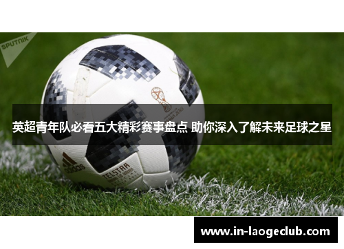 英超青年队必看五大精彩赛事盘点 助你深入了解未来足球之星