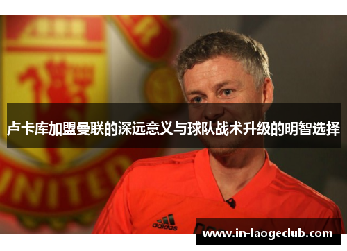 卢卡库加盟曼联的深远意义与球队战术升级的明智选择