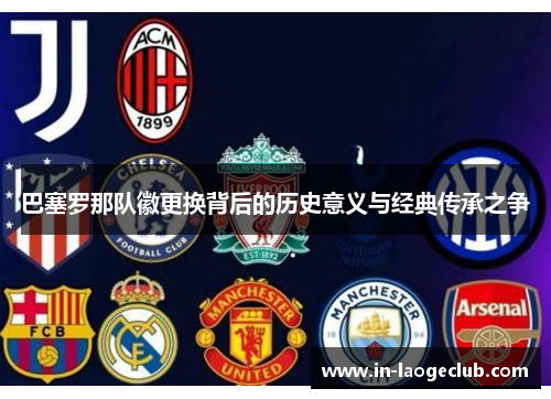 巴塞罗那队徽更换背后的历史意义与经典传承之争