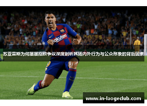 苏亚雷斯为何屡屡招致争议深度剖析其场内外行为与公众形象的背后因素