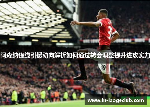 阿森纳锋线引援动向解析如何通过转会调整提升进攻实力