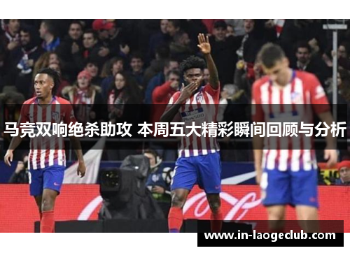 马竞双响绝杀助攻 本周五大精彩瞬间回顾与分析