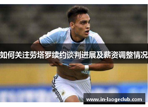 如何关注劳塔罗续约谈判进展及薪资调整情况