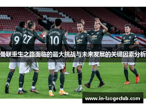 曼联重生之路面临的最大挑战与未来发展的关键因素分析