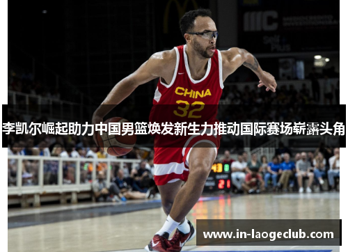 李凯尔崛起助力中国男篮焕发新生力推动国际赛场崭露头角 李凯尔崛起助力中国男篮焕发新生力推动国际赛场崭露头角