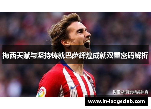 梅西天赋与坚持铸就巴萨辉煌成就双重密码解析 梅西天赋与坚持铸就巴萨辉煌成就双重密码解析