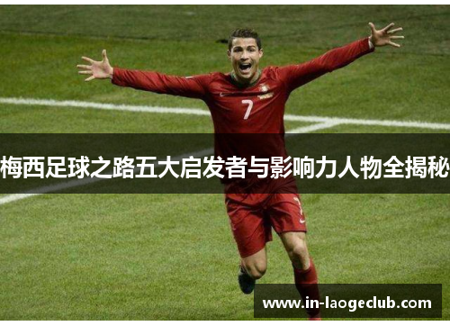 梅西足球之路五大启发者与影响力人物全揭秘 梅西足球之路五大启发者与影响力人物全揭秘