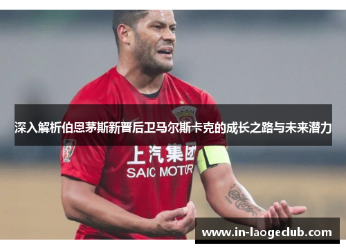 深入解析伯恩茅斯新晋后卫马尔斯卡克的成长之路与未来潜力