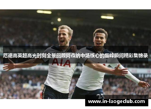 厄德高英超高光时刻全景回顾阿森纳中场核心的巅峰瞬间精彩集锦录 厄德高英超高光时刻全景回顾阿森纳中场核心的巅峰瞬间精彩集锦录