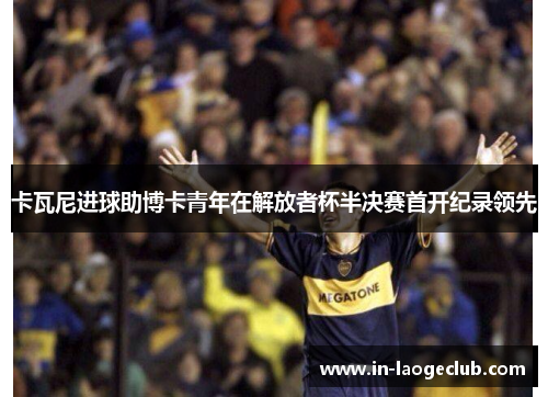 卡瓦尼进球助博卡青年在解放者杯半决赛首开纪录领先 卡瓦尼进球助博卡青年在解放者杯半决赛首开纪录领先