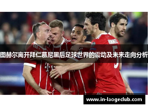 图赫尔离开拜仁慕尼黑后足球世界的震动及未来走向分析