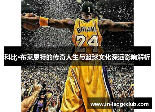科比·布莱恩特的传奇人生与篮球文化深远影响解析