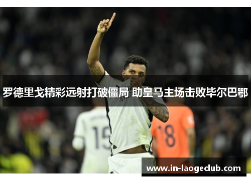 罗德里戈精彩远射打破僵局 助皇马主场击败毕尔巴鄂 罗德里戈精彩远射打破僵局 助皇马主场击败毕尔巴鄂