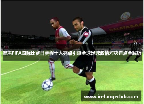聚焦FIFA国际比赛日赛程十大亮点引爆全球足球激情对决看点全解析