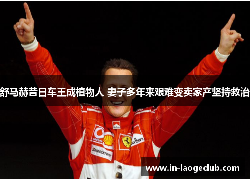 舒马赫昔日车王成植物人 妻子多年来艰难变卖家产坚持救治 舒马赫昔日车王成植物人 妻子多年来艰难变卖家产坚持救治