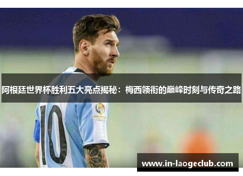 阿根廷世界杯胜利五大亮点揭秘：梅西领衔的巅峰时刻与传奇之路